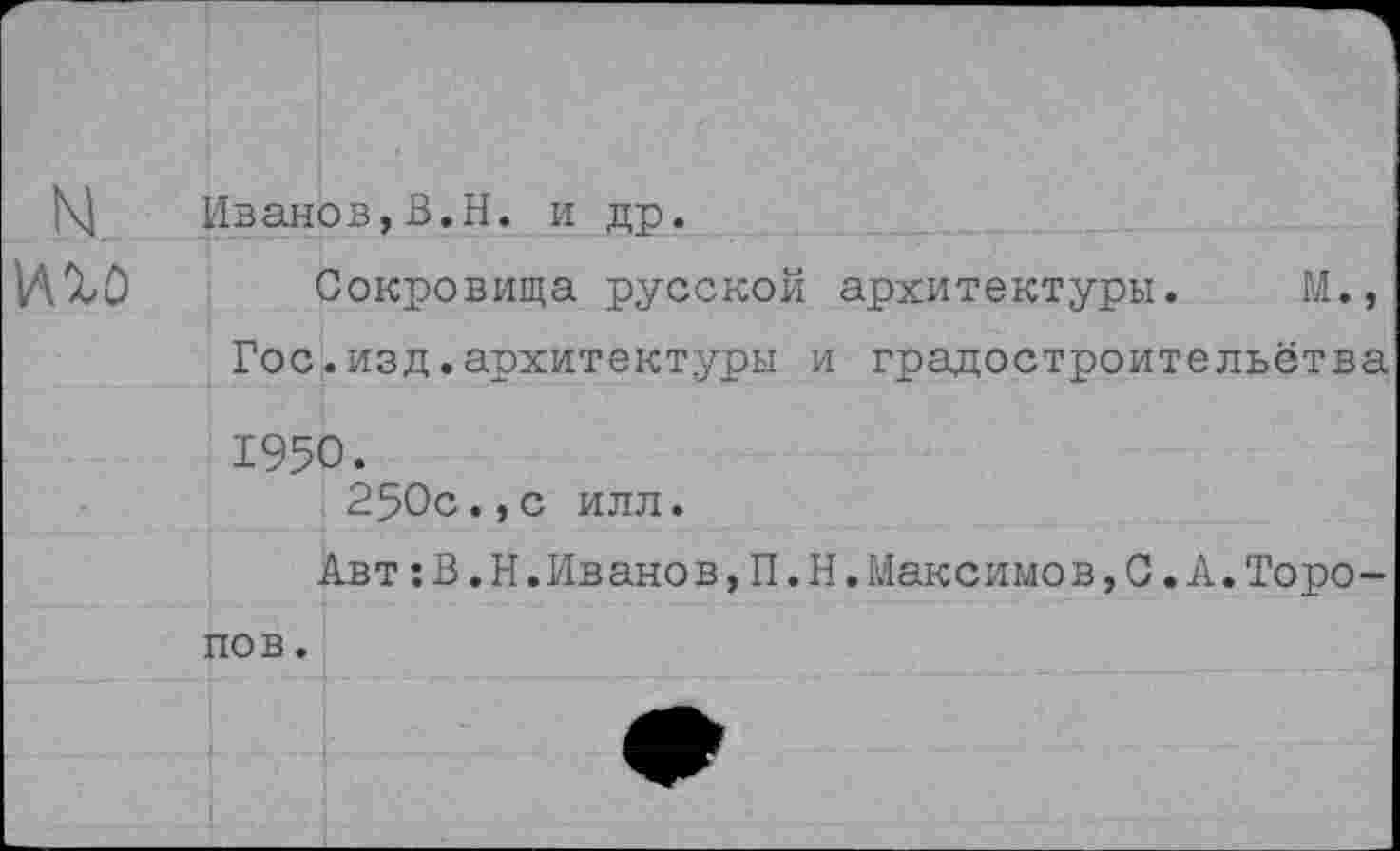 ﻿N..
иго
Иванов,В.Н. и др.
Сокровища русской архитектуры. М., Гос.изд.архитектуры и градостроительства 1950.
250с.,с илл.
Авт;В.Н.Ивано в,П.Н.Максимов,С.А.Торопов .